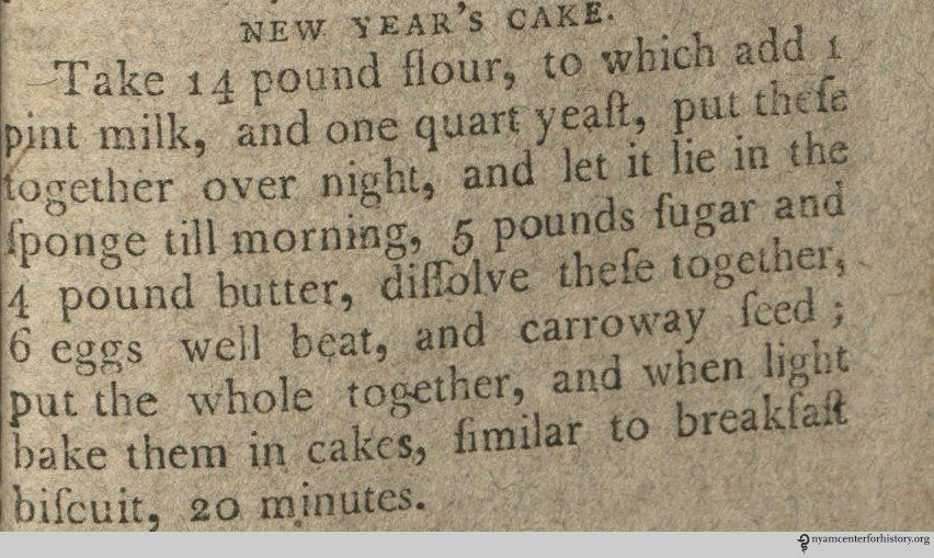 NEW YEAR'S CAKE Take 14 pound flour, to which add one pint milk, and one quart yeast, put these together over night, and let it lie in the sponge till morning, 5 pound sugar and 4 pound butter, dissolve these together, 6 eggs well beat, and carroway seed; put the whole together, and when light bake them in cakes, similar to breakfast biscuit, 20 minutes.