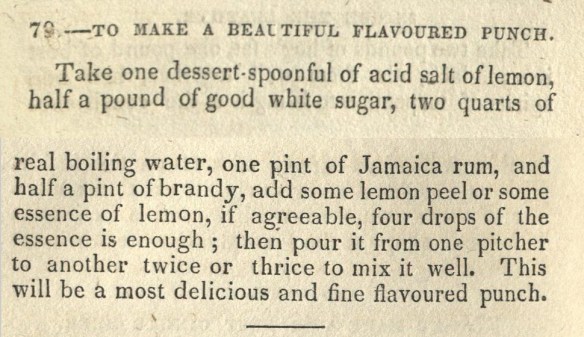 TO MAKE A BEAUTIFUL FLAVOURED PUNCH. Take one dessert-spoonful of acid salt of lemon, half a pound of good white sugar, two quarts of real boiling water, one pint of Jamaica rum, and a half pint of brandy, add some lemon peel or some essence of lemon, if agreeable, four drops of the essence is enough; then pour it from one pitcher to another twice or thrice to mix it well. This will be a most delicious and fine flavoured punch.