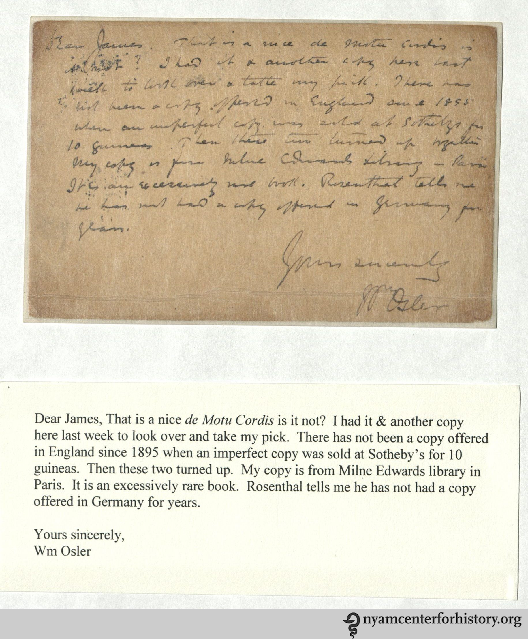 Dear James, That is a nice de Moto Cordis is it not? I had it & another copy here last week to look over and take my pick. There has not been another copy offered in England since 1895 when an imperfect copy was sold at Sotheby's for 10 guineas. Then these two turned up. My copy is from Milne Edwards library in Paris. It is an excessively rare book. Rosenthal tells me he has not had a copy offered in Germany for years. Yours sincerely, Wm Osler