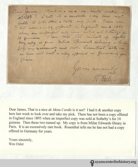 Dear James, That is a nice de Moto Cordis is it not? I had it & another copy here last week to look over and take my pick. There has not been another copy offered in England since 1895 when an imperfect copy was sold at Sotheby's for 10 guineas. Then these two turned up. My copy is from Milne Edwards library in Paris. It is an excessively rare book. Rosenthal tells me he has not had a copy offered in Germany for years. Yours sincerely, Wm Osler